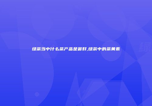 绿茶当中什么茶产品是最好,绿茶中的茶黄素