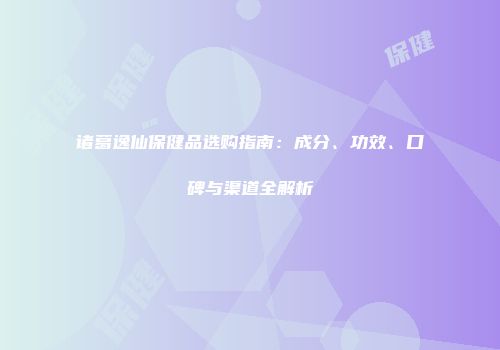 诸葛逸仙保健品选购指南：成分、功效、口碑与渠道全解析