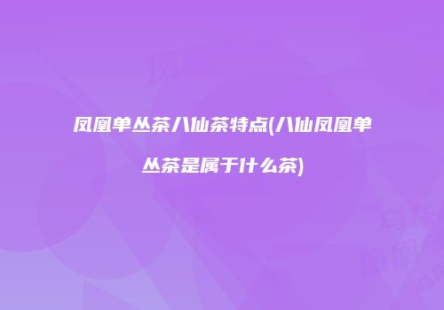 凤凰单丛茶八仙茶特点(八仙凤凰单丛茶是属于什么茶)