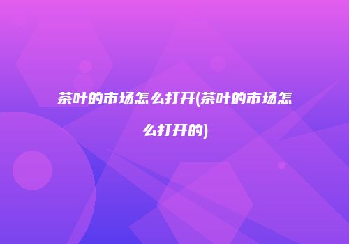 茶叶的市场怎么打开(茶叶的市场怎么打开的)