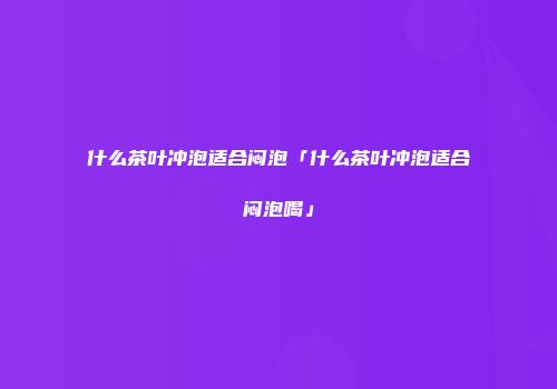 什么茶叶冲泡适合闷泡「什么茶叶冲泡适合闷泡喝」