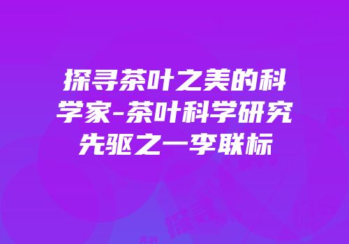 探寻茶叶之美的科学家-茶叶科学研究先驱之一李联标