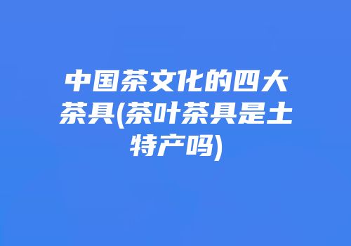 中国茶文化的四大茶具(茶叶茶具是土特产吗)