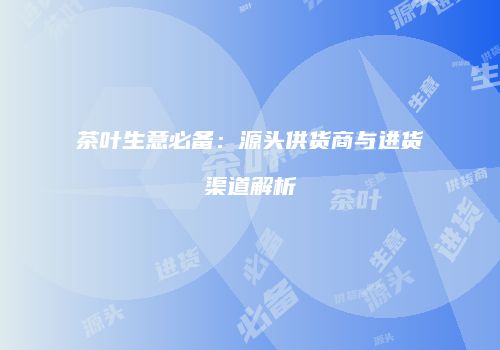 茶叶生意必备：源头供货商与进货渠道解析