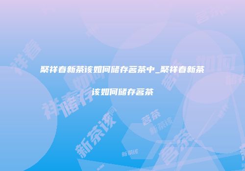 聚祥春新茶该如何储存茗茶中_聚祥春新茶该如何储存茗茶