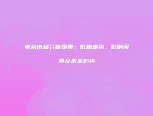 老茶市场分析报告：价格走势、影响因素及未来趋势