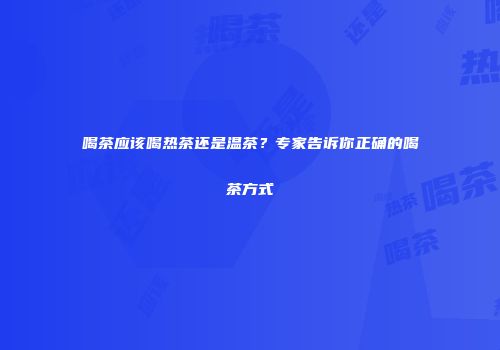喝茶应该喝热茶还是温茶？专家告诉你正确的喝茶方式
