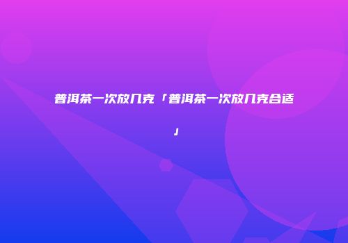 普洱茶一次放几克「普洱茶一次放几克合适」