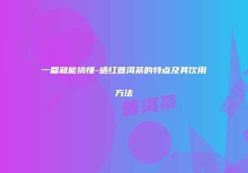 一篇就能搞懂-晒红普洱茶的特点及其饮用方法