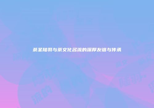 茶圣陆羽与茶文化名流的深厚友谊与传承