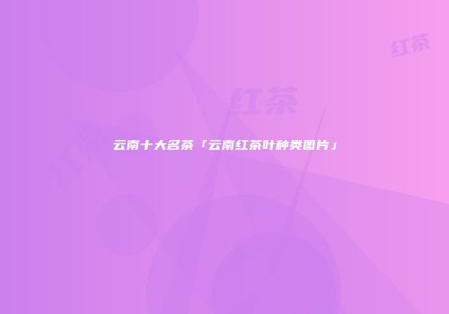 云南十大名茶「云南红茶叶种类图片」