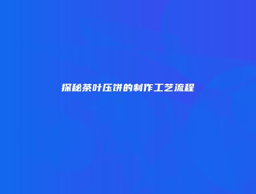 探秘茶叶压饼的制作工艺流程