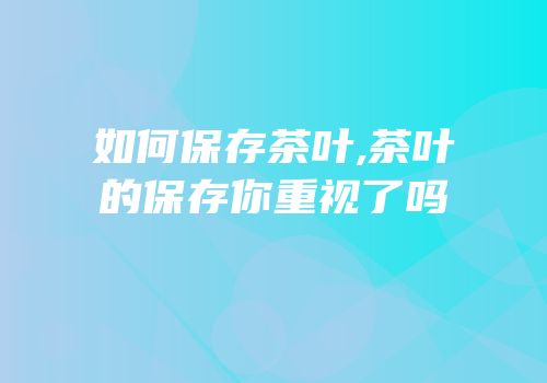 如何保存茶叶,茶叶的保存你重视了吗