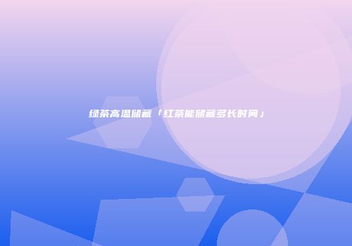 绿茶高温储藏「红茶能储藏多长时间」