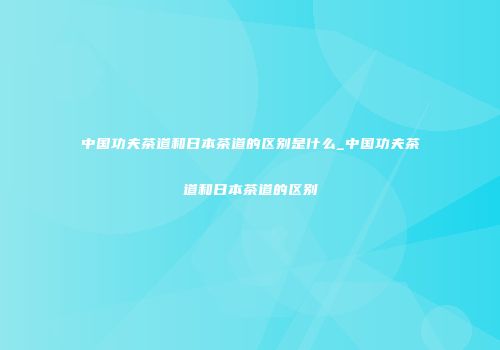中国功夫茶道和日本茶道的区别是什么_中国功夫茶道和日本茶道的区别