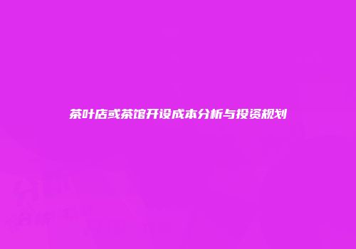 茶叶店或茶馆开设成本分析与投资规划
