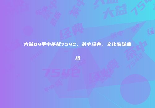 大益04年中茶板7542：茶中经典，文化韵味盎然