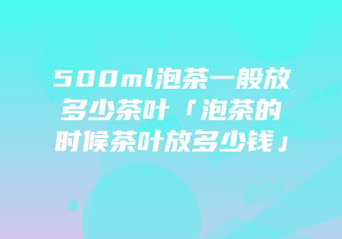 500ml泡茶一般放多少茶叶「泡茶的时候茶叶放多少钱」