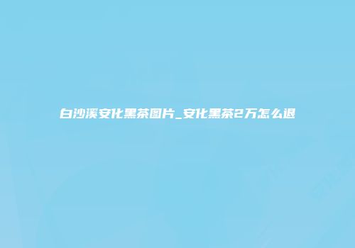 白沙溪安化黑茶图片_安化黑茶2万怎么退