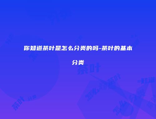 你知道茶叶是怎么分类的吗-茶叶的基本分类