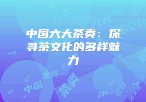 中国六大茶类：探寻茶文化的多样魅力