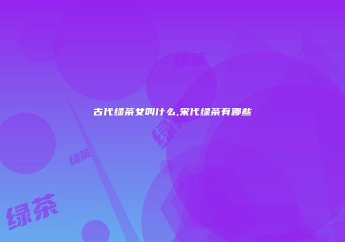 古代绿茶女叫什么,宋代绿茶有哪些