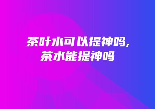 茶叶水可以提神吗,茶水能提神吗