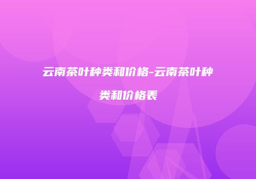 云南茶叶种类和价格-云南茶叶种类和价格表