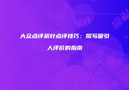 大众点评茶叶点评技巧：撰写吸引人评价的指南