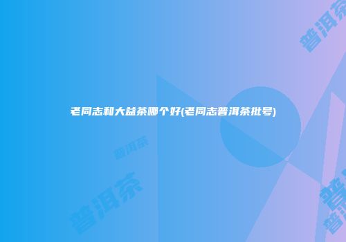 老同志和大益茶哪个好(老同志普洱茶批号)