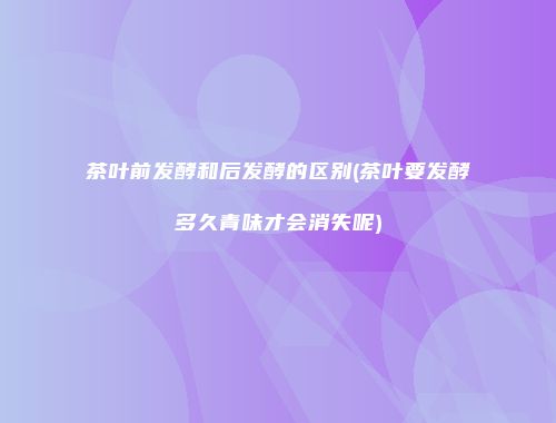 茶叶前发酵和后发酵的区别(茶叶要发酵多久青味才会消失呢)