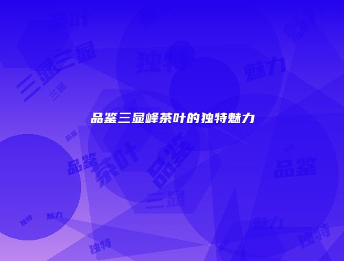 品鉴三显峰茶叶的独特魅力
