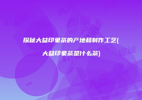 探秘大益印象茶的产地和制作工艺(大益印象茶是什么茶)