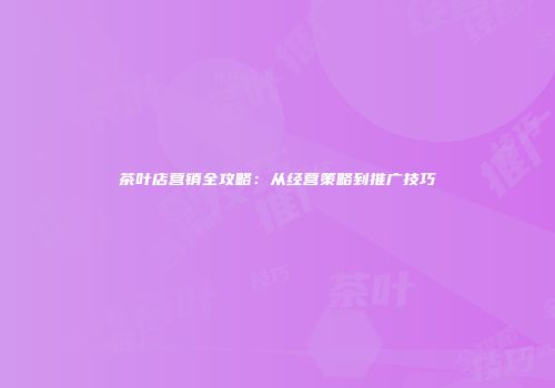 茶叶店营销全攻略：从经营策略到推广技巧