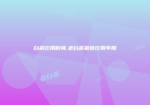 白茶饮用时间,老白茶最佳饮用年限