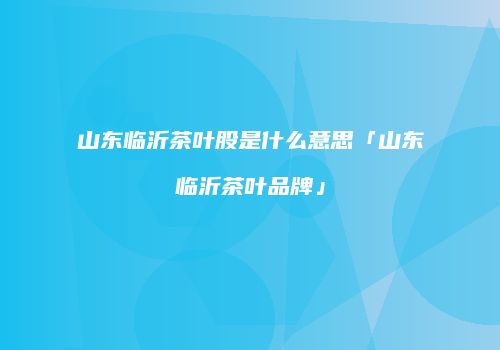 山东临沂茶叶股是什么意思「山东临沂茶叶品牌」