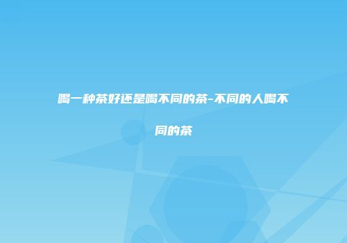 喝一种茶好还是喝不同的茶-不同的人喝不同的茶
