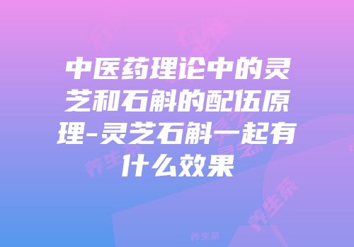 中医药理论中的灵芝和石斛的配伍原理-灵芝石斛一起有什么效果