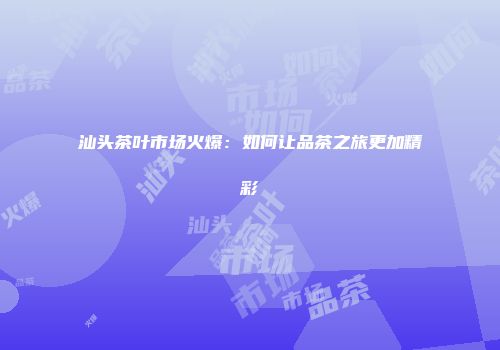 汕头茶叶市场火爆：如何让品茶之旅更加精彩