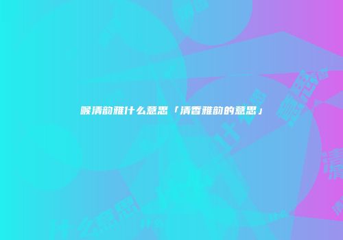 喉清韵雅什么意思「清香雅韵的意思」