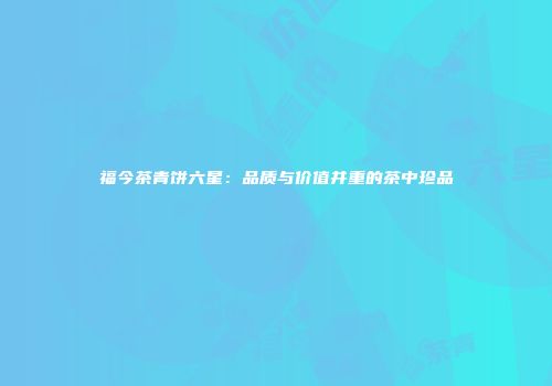 福今茶青饼六星：品质与价值并重的茶中珍品