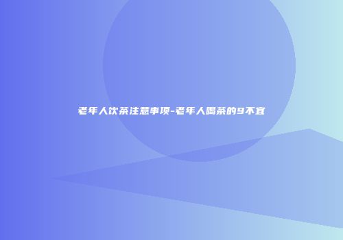 老年人饮茶注意事项-老年人喝茶的9不宜