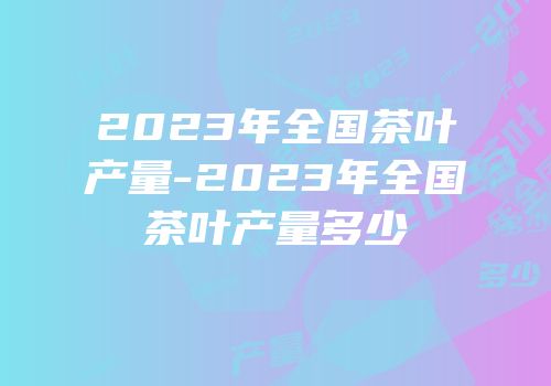 2023年全国茶叶产量-2023年全国茶叶产量多少