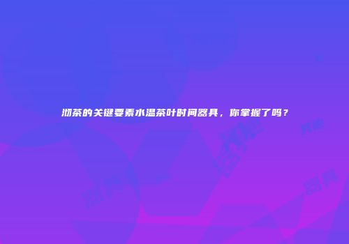沏茶的关键要素水温茶叶时间器具，你掌握了吗？