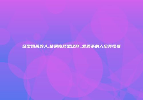 经常喝茶的人,结果竟然是这样_爱喝茶的人总有怪癖