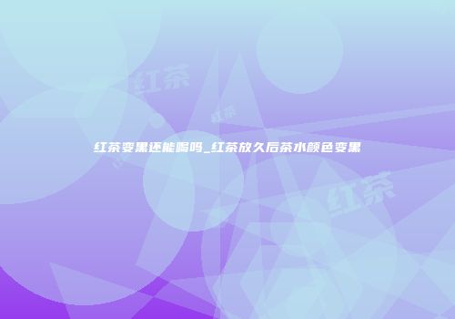 红茶变黑还能喝吗_红茶放久后茶水颜色变黑