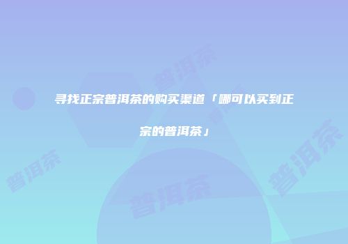 寻找正宗普洱茶的购买渠道「哪可以买到正宗的普洱茶」