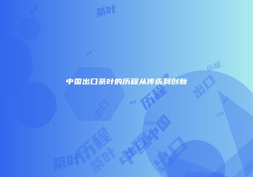 中国出口茶叶的历程从传统到创新
