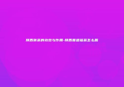 陕西砖茶的功效与作用-陕西普道福茶怎么喝