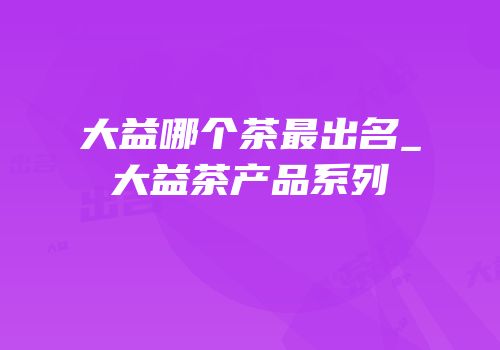 大益哪个茶最出名_大益茶产品系列